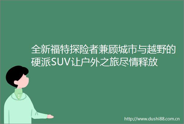 全新福特探险者兼顾城市与越野的硬派SUV让户外之旅尽情释放