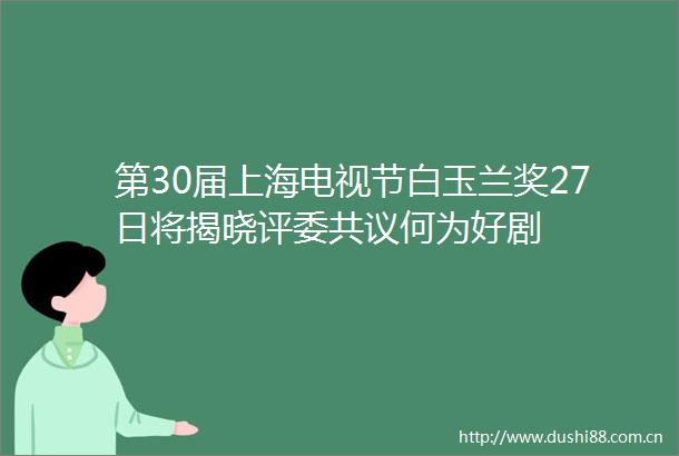 第30届上海电视节白玉兰奖27日将揭晓评委共议何为好剧