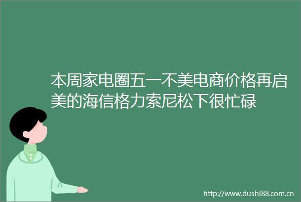 本周家电圈五一不美电商价格再启美的海信格力索尼松下很忙碌