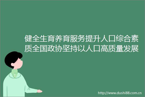 健全生育养育服务提升人口综合素质全国政协坚持以人口高质量发展支撑式现代化专题协商会第二专题综述