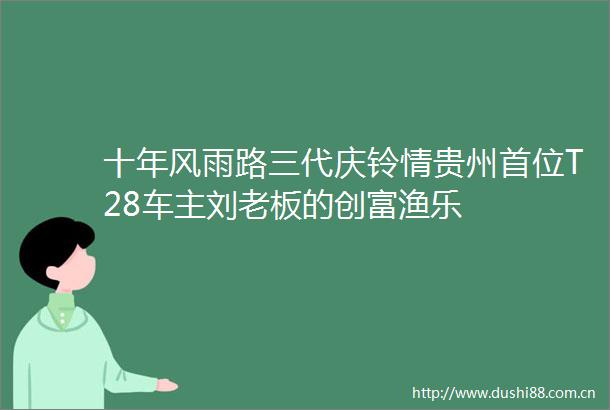 十年风雨路三代庆铃情贵州首位T28车主刘老板的创富渔乐