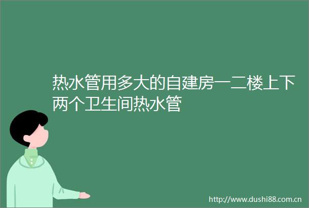 热水管用多大的自建房一二楼上下两个卫生间热水管