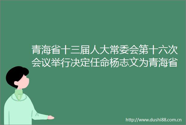 青海省十三届人大常委会第十六次会议举行决定任命杨志文为青海省副省长