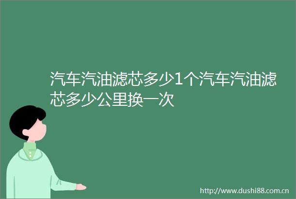 汽车汽油滤芯多少1个汽车汽油滤芯多少公里换一次