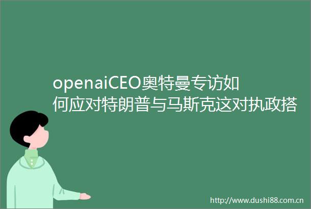 openaiCEO奥特曼专访如何应对特朗普与马斯克这对执政搭档