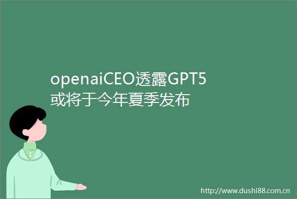 openaiCEO透露GPT5或将于今年夏季发布