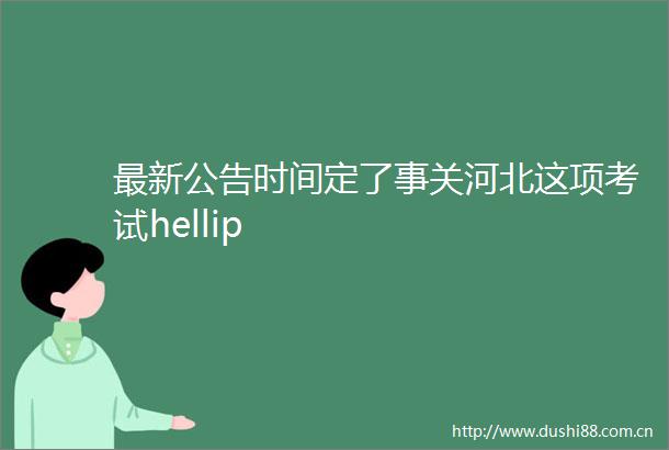 最新公告时间定了事关河北这项考试hellip