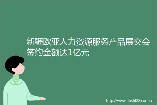 新疆欧亚人力资源服务产品展交会签约金额达1亿元