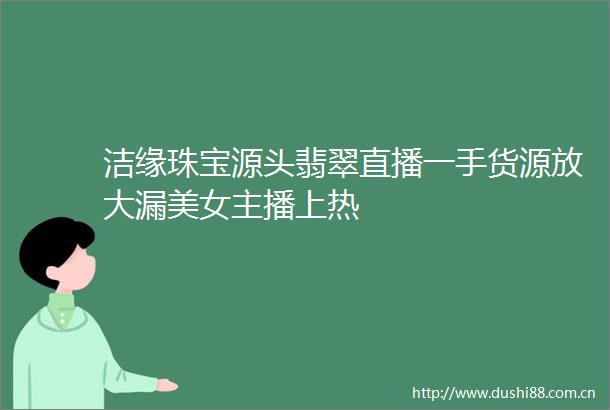 洁缘珠宝源头翡翠直播一手货源放大漏美女主播上热