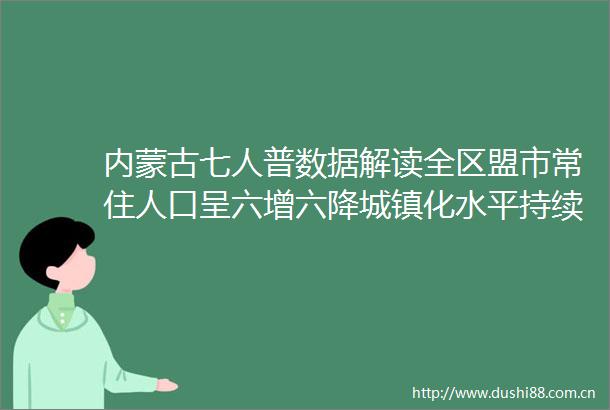 内蒙古七人普数据解读全区盟市常住人口呈六增六降城镇化水平持续提高