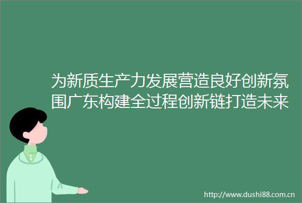 为新质生产力发展营造良好创新氛围广东构建全过程创新链打造未来产业