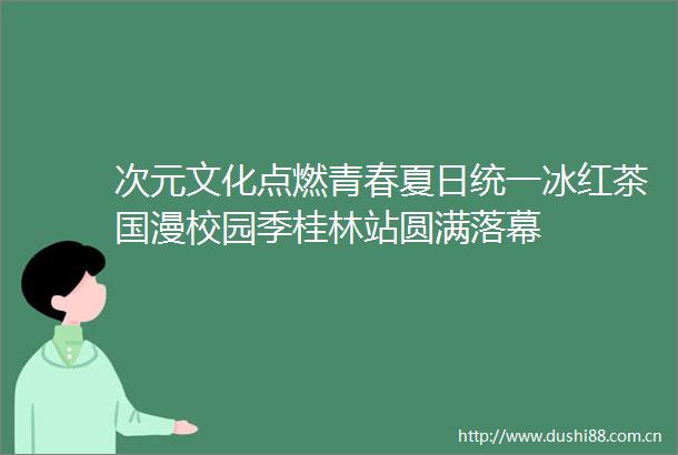 次元文化点燃青春夏日统一冰红茶国漫校园季桂林站圆满落幕