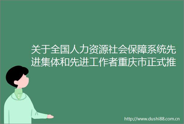 关于全国人力资源社会保障系统先进集体和先进工作者重庆市正式推荐对象的公示