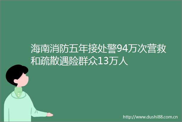 海南消防五年接处警94万次营救和疏散遇险群众13万人
