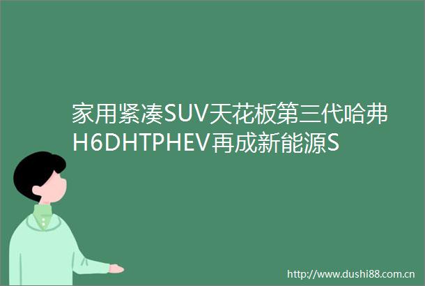 家用紧凑SUV天花板第三代哈弗H6DHTPHEV再成新能源SUV者