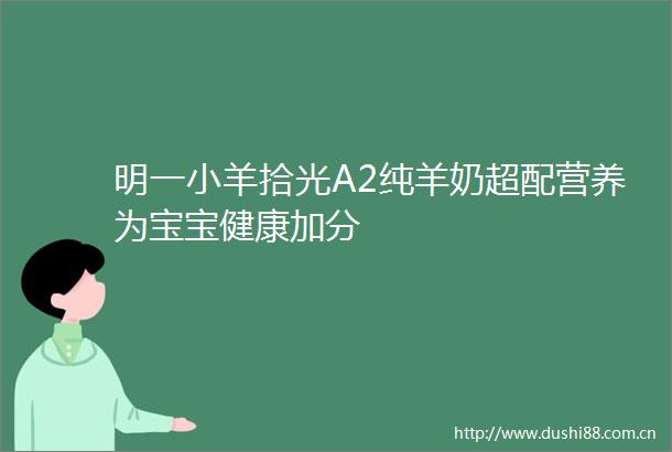 明一小羊拾光A2纯羊奶超配营养为宝宝健康加分