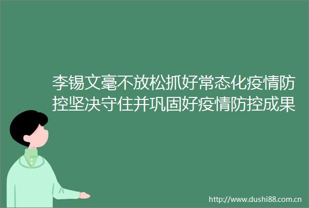 李锡文毫不放松抓好常态化疫情防控坚决守住并巩固好疫情防控成果