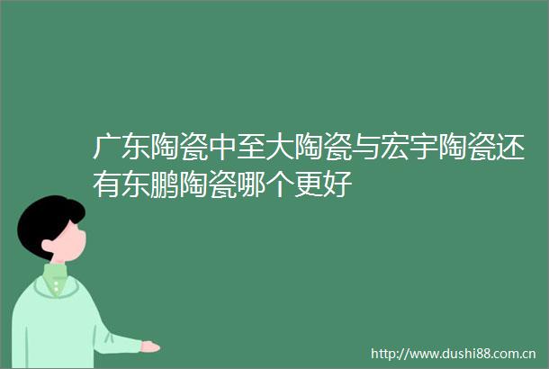 广东陶瓷中至大陶瓷与宏宇陶瓷还有东鹏陶瓷哪个更好