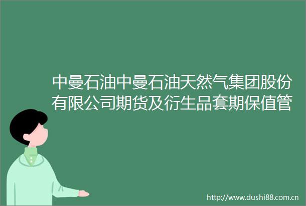 中曼石油中曼石油天然气集团股份有限公司期货及衍生品套期保值管理制度