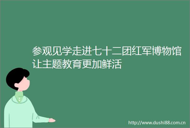 参观见学走进七十二团红军博物馆让主题教育更加鲜活