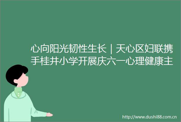 心向阳光韧性生长｜天心区妇联携手桂井小学开展庆六一心理健康主题活动
