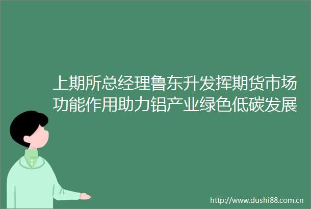 上期所总经理鲁东升发挥期货市场功能作用助力铝产业绿色低碳发展