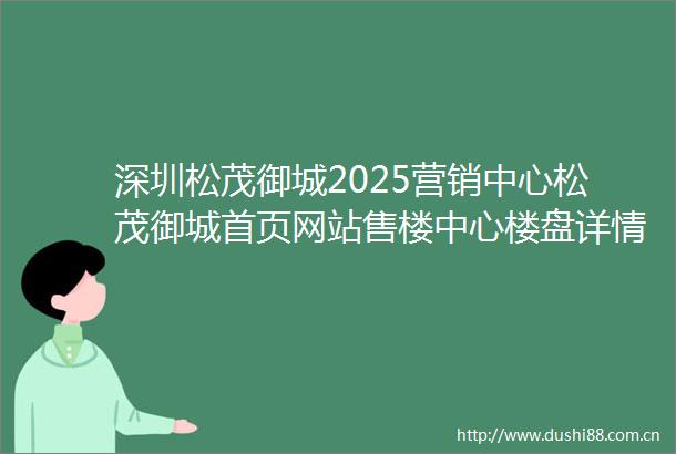 深圳松茂御城2025营销中心松茂御城首页网站售楼中心楼盘详情