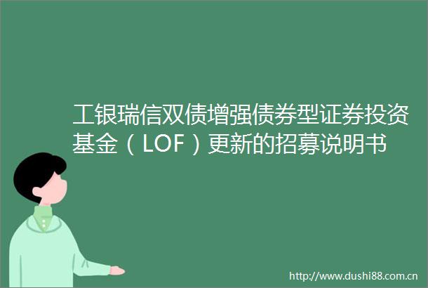 工银瑞信双债增强债券型证券投资基金（LOF）更新的招募说明书（2025年第1号）