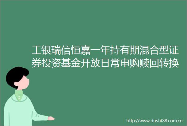 工银瑞信恒嘉一年持有期混合型证券投资基金开放日常申购赎回转换及定期定额投资业务的公告
