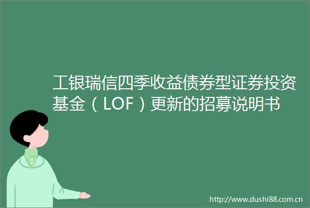 工银瑞信四季收益债券型证券投资基金（LOF）更新的招募说明书摘要
