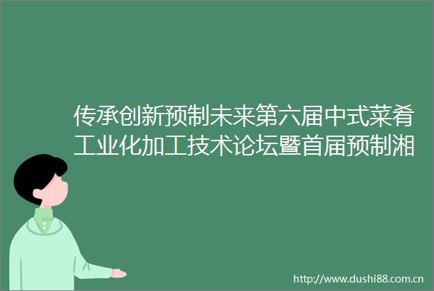 传承创新预制未来第六届中式菜肴工业化加工技术论坛暨首届预制湘菜创新发展研讨会在长沙召开