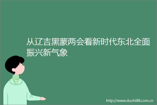 从辽吉黑蒙两会看新时代东北全面振兴新气象