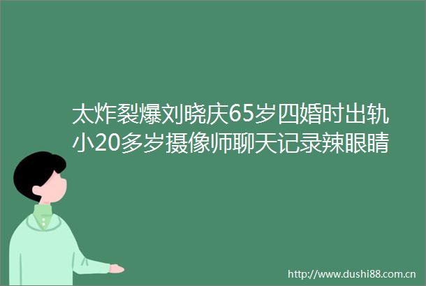 太炸裂爆刘晓庆65岁四婚时出轨小20多岁摄像师聊天记录辣眼睛