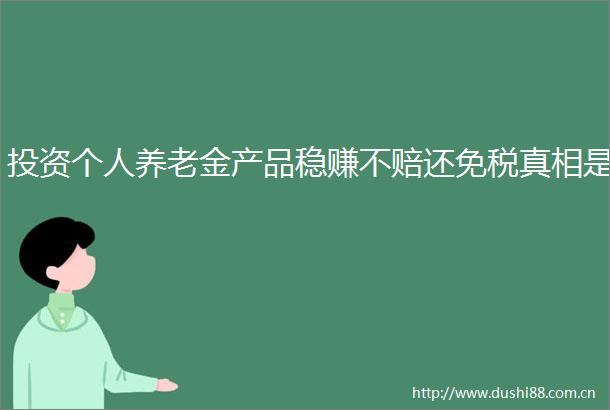 投资个人养老金产品稳赚不赔还免税真相是