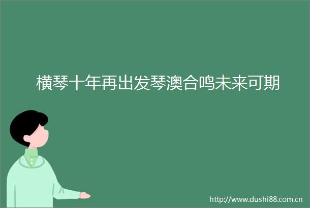 横琴十年再出发琴澳合鸣未来可期