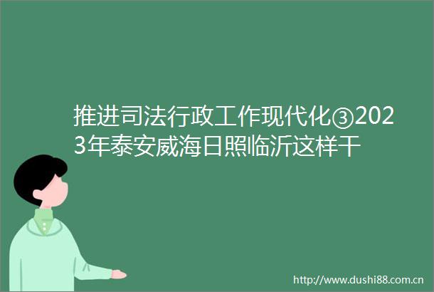 推进司法行政工作现代化③2023年泰安威海日照临沂这样干