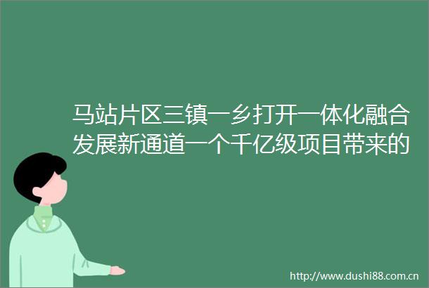 马站片区三镇一乡打开一体化融合发展新通道一个千亿级项目带来的裂变红利