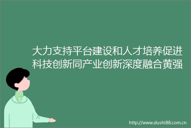 大力支持平台建设和人才培养促进科技创新同产业创新深度融合黄强胡玉亭会见教育部部长怀进鹏