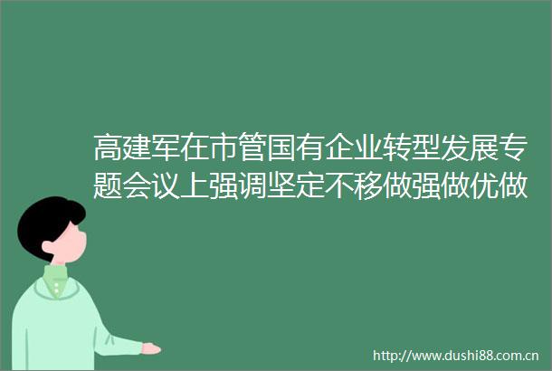 高建军在市管国有企业转型发展专题会议上强调坚定不移做强做优做大国有资本和国有企业