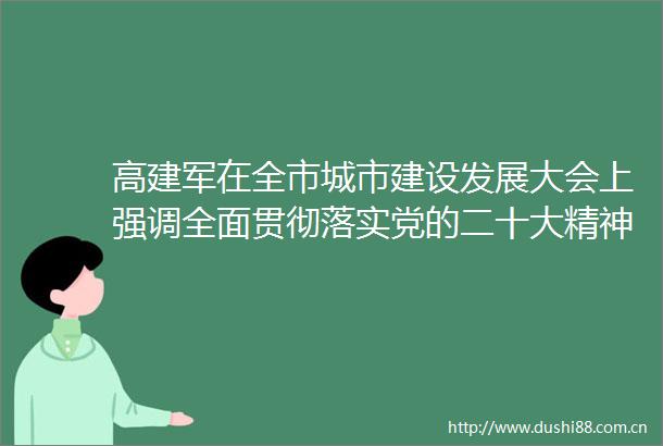 高建军在全市城市建设发展大会上强调全面贯彻落实党的二十大精神打造品质魅力文明的宜居宜业宜游开封