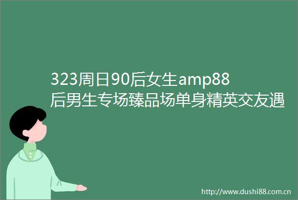 323周日90后女生amp88后男生专场臻品场单身精英交友遇见优秀的TA最靠谱的线下脱单活动