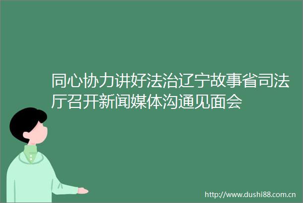 同心协力讲好法治辽宁故事省司法厅召开新闻媒体沟通见面会