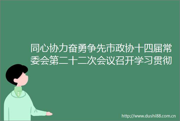 同心协力奋勇争先市政协十四届常委会第二十二次会议召开学习贯彻总书记重要讲话精神和全国两会精神