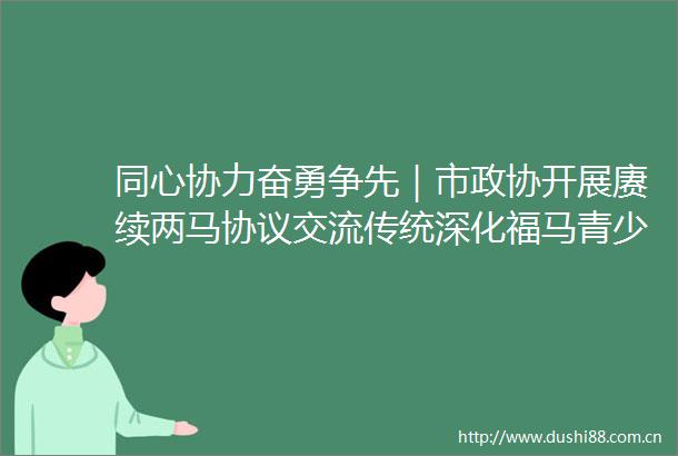 同心协力奋勇争先｜市政协开展赓续两马协议交流传统深化福马青少年研学交流重点提案督办调研