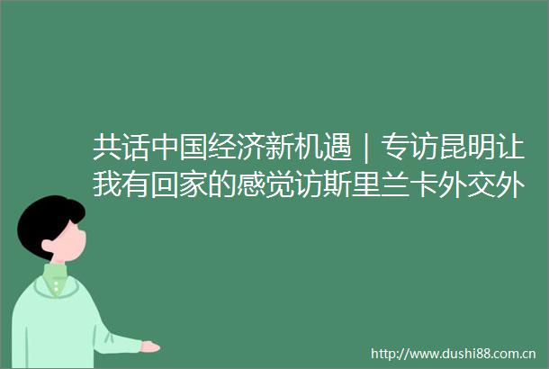 共话经济新机遇｜专访昆明让我有回家的感觉访斯里兰卡外交外国就业部副部长赫马钱德拉