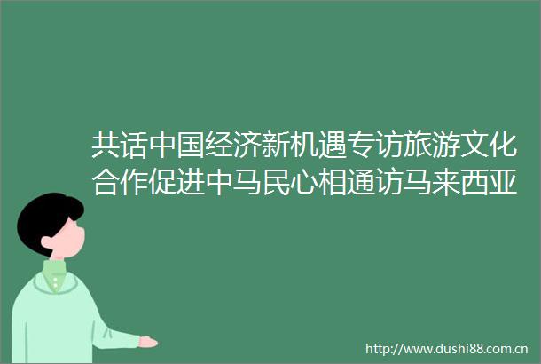 共话经济新机遇专访旅游文化合作促进中马民心相通访马来西亚旅游局副局长李泰康