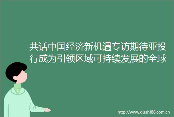 共话经济新机遇专访期待亚投行成为引领区域可持续发展的全球公共产品提供者访马来西亚经济学家郑鼎华