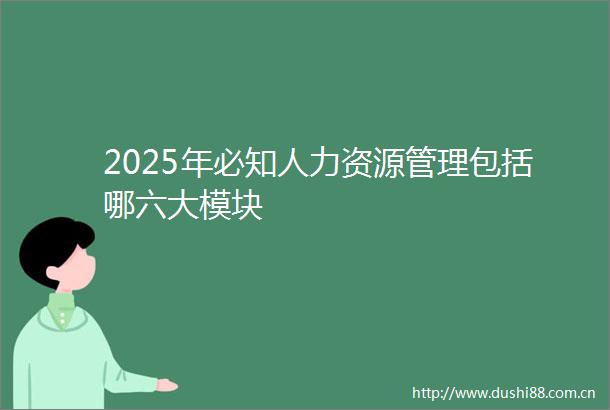 2025年必知人力资源管理包括哪六大模块