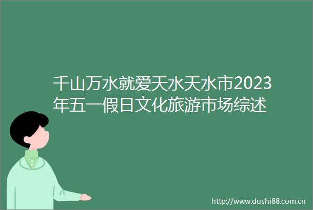 千山万水就爱天水天水市2023年五一假日文化旅游市场综述