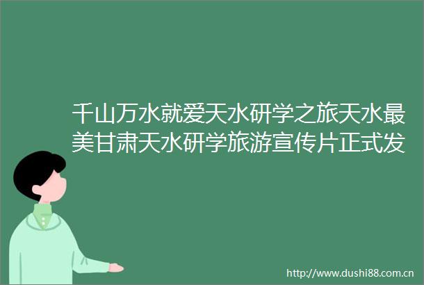 千山万水就爱天水研学之旅天水最美甘肃天水研学旅游宣传片正式发布